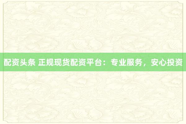 配资头条 正规现货配资平台：专业服务，安心投资
