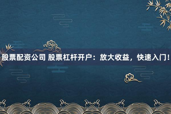 股票配资公司 股票杠杆开户：放大收益，快速入门！