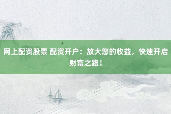 网上配资股票 配资开户：放大您的收益，快速开启财富之路！