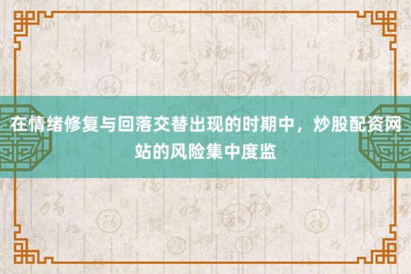 在情绪修复与回落交替出现的时期中，炒股配资网站的风险集中度监