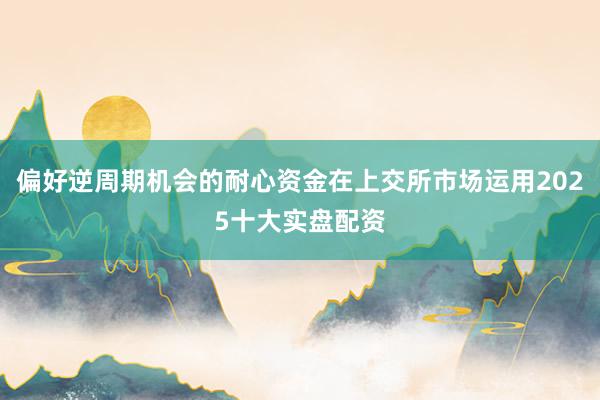 偏好逆周期机会的耐心资金在上交所市场运用2025十大实盘配资