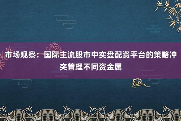 市场观察：国际主流股市中实盘配资平台的策略冲突管理不同资金属