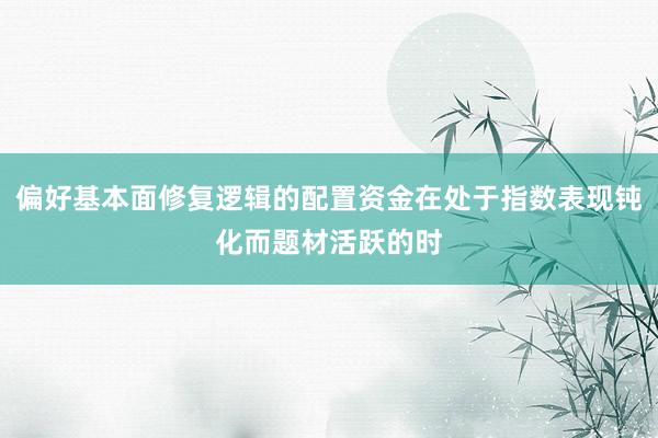 偏好基本面修复逻辑的配置资金在处于指数表现钝化而题材活跃的时