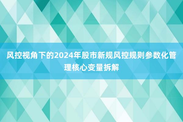 风控视角下的2024年股市新规风控规则参数化管理核心变量拆解