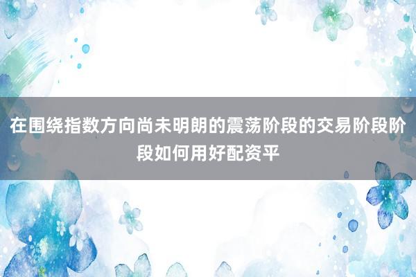 在围绕指数方向尚未明朗的震荡阶段的交易阶段阶段如何用好配资平